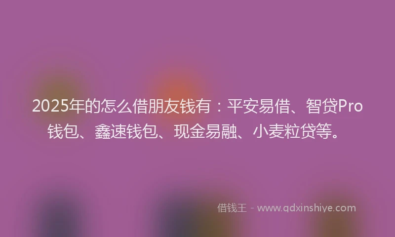 2025年的怎么借朋友钱有：平安易借、智贷Pro钱包、鑫速钱包、现金易融、小麦粒贷等。
