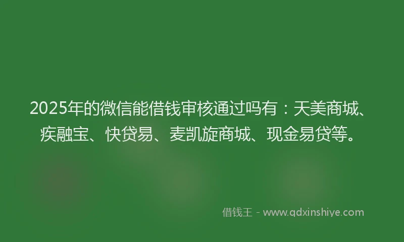 2025年的微信能借钱审核通过吗有：天美商城、疾融宝、快贷易、麦凯旋商城、现金易贷等。