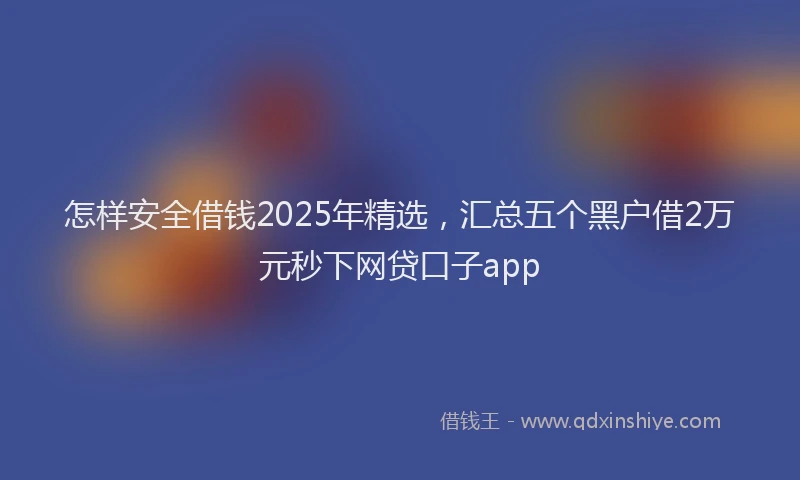 怎样安全借钱2025年精选，汇总五个黑户借2万元秒下网贷口子app