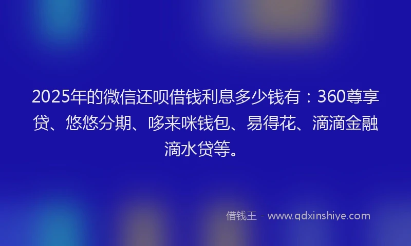 2025年的微信还呗借钱利息多少钱有：360尊享贷、悠悠分期、哆来咪钱包、易得花、滴滴金融滴水贷等。