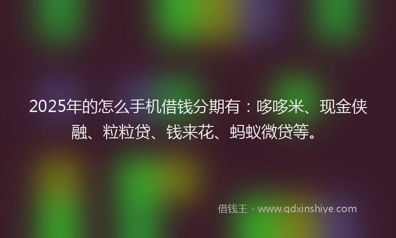 2025年的怎么手机借钱分期有：哆哆米、现金侠融、粒粒贷、钱来花、蚂蚁微贷等。