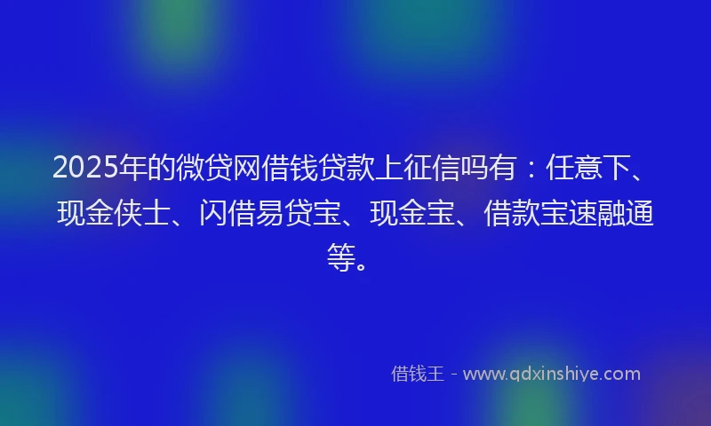 2025年的微贷网借钱贷款上征信吗有：任意下、现金侠士、闪借易贷宝、现金宝、借款宝速融通等。