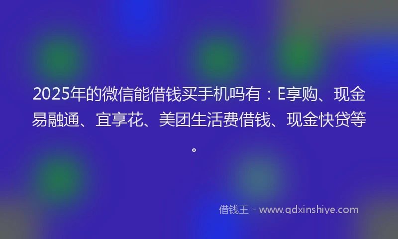2025年的微信能借钱买手机吗有：E享购、现金易融通、宜享花、美团生活费借钱、现金快贷等。