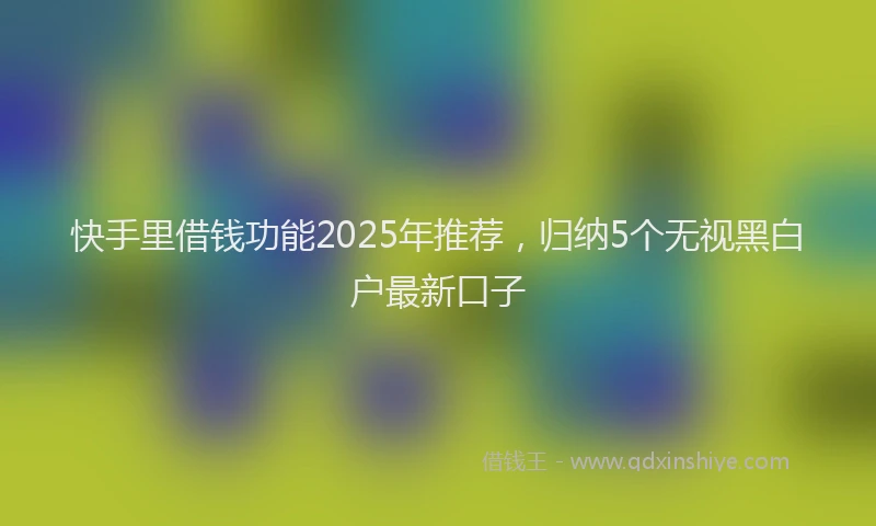 快手里借钱功能2025年推荐，归纳5个无视黑白户最新口子