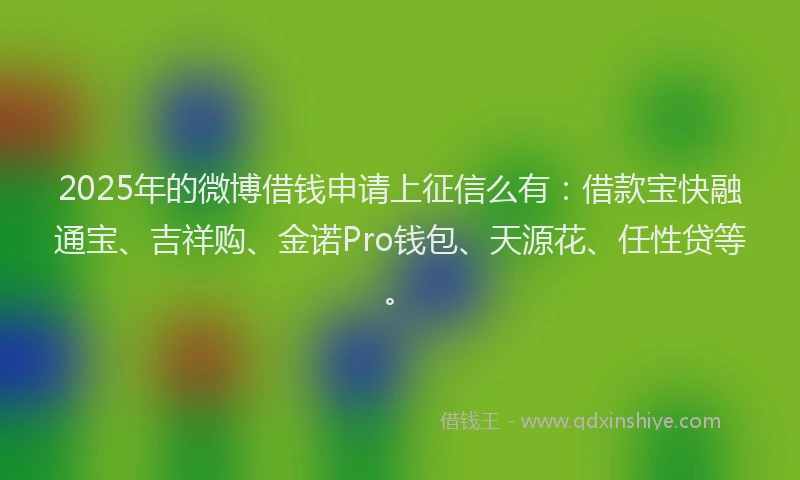 2025年的微博借钱申请上征信么有：借款宝快融通宝、吉祥购、金诺Pro钱包、天源花、任性贷等。