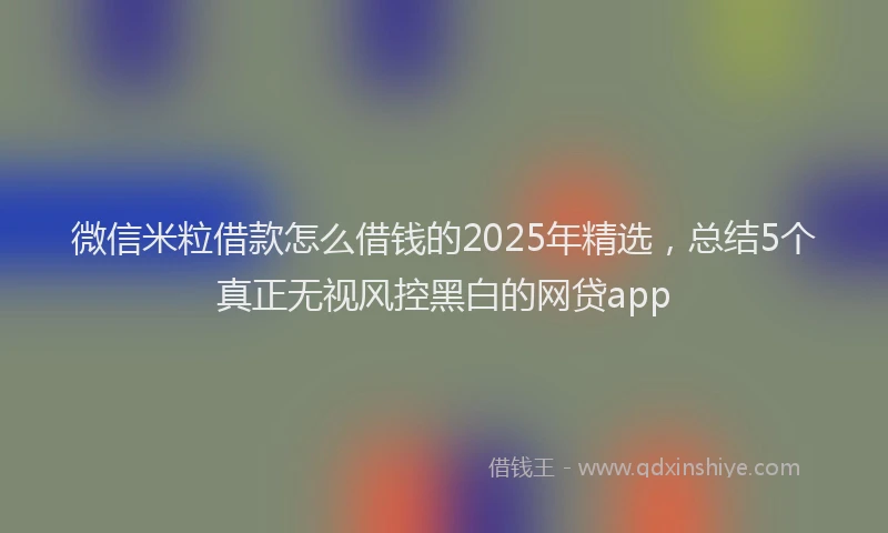 微信米粒借款怎么借钱的2025年精选，总结5个真正无视风控黑白的网贷app