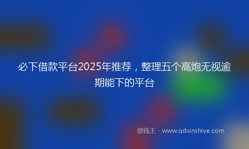 必下借款平台2025年推荐，整理五个高炮无视逾期能下的平台