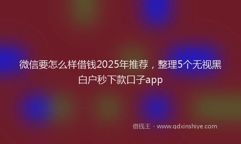 微信要怎么样借钱2025年推荐，整理5个无视黑白户秒下款口子app