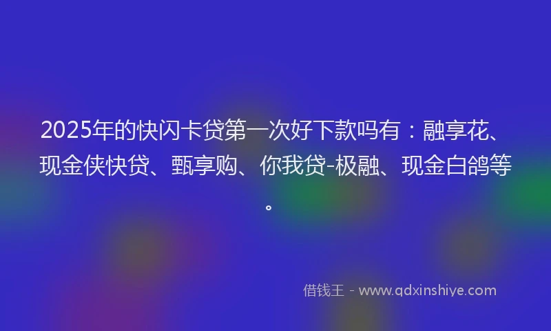 2025年的快闪卡贷第一次好下款吗有：融享花、现金侠快贷、甄享购、你我贷-极融、现金白鸽等。