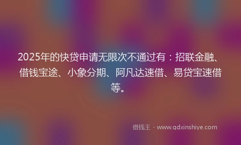 2025年的快贷申请无限次不通过有：招联金融、借钱宝途、小象分期、阿凡达速借、易贷宝速借等。