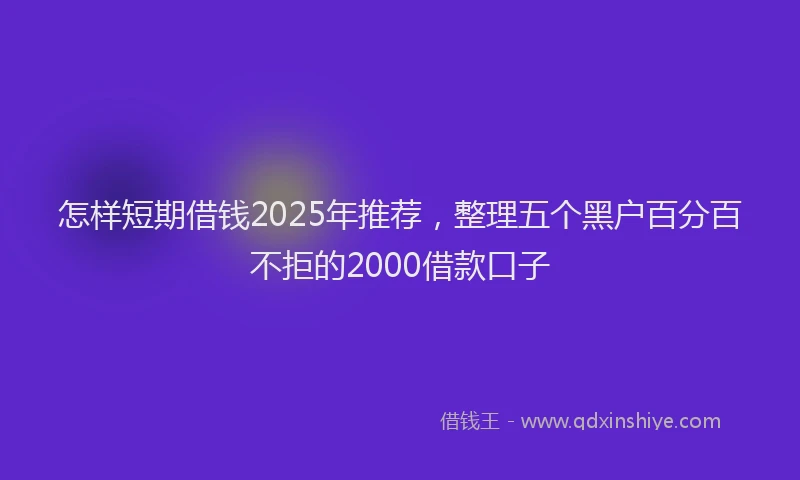 怎样短期借钱2025年推荐，整理五个黑户百分百不拒的2000借款口子