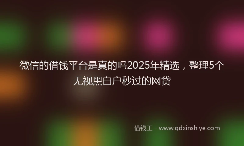 微信的借钱平台是真的吗2025年精选，整理5个无视黑白户秒过的网贷