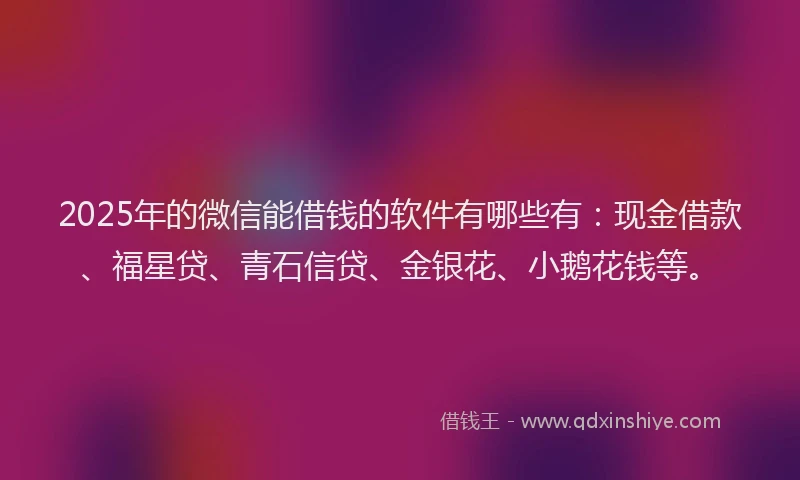 2025年的微信能借钱的软件有哪些有：现金借款、福星贷、青石信贷、金银花、小鹅花钱等。
