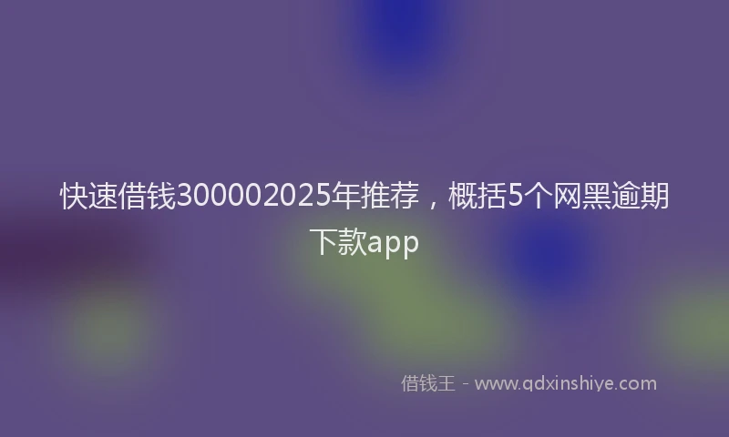 快速借钱300002025年推荐，概括5个网黑逾期下款app