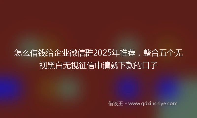 怎么借钱给企业微信群2025年推荐，整合五个无视黑白无视征信申请就下款的口子