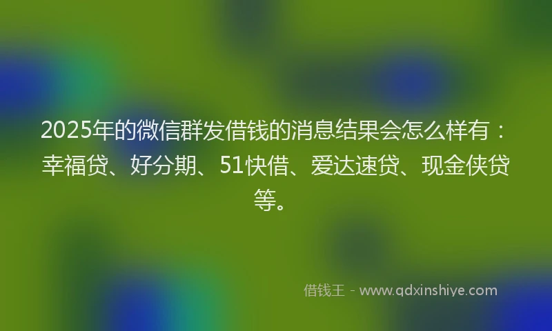 2025年的微信群发借钱的消息结果会怎么样有：幸福贷、好分期、51快借、爱达速贷、现金侠贷等。