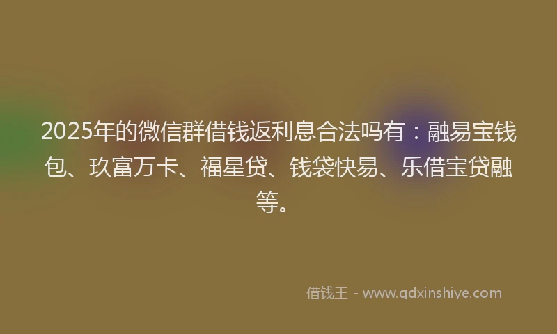 2025年的微信群借钱返利息合法吗有：融易宝钱包、玖富万卡、福星贷、钱袋快易、乐借宝贷融等。