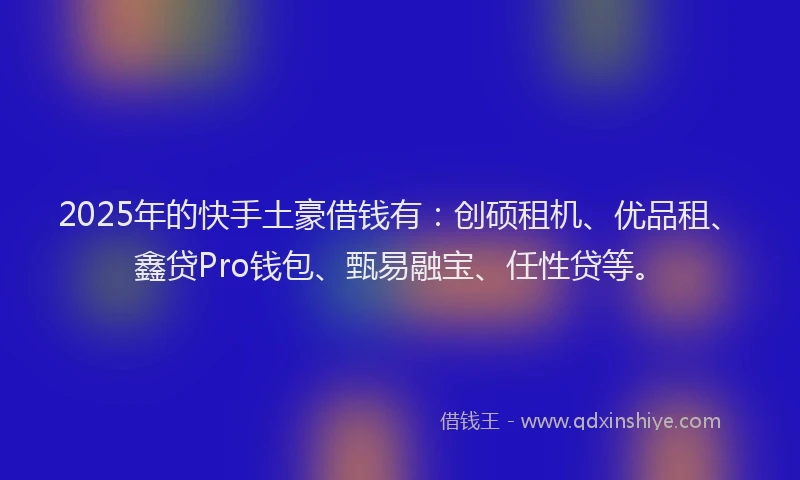 2025年的快手土豪借钱有：创硕租机、优品租、鑫贷Pro钱包、甄易融宝、任性贷等。