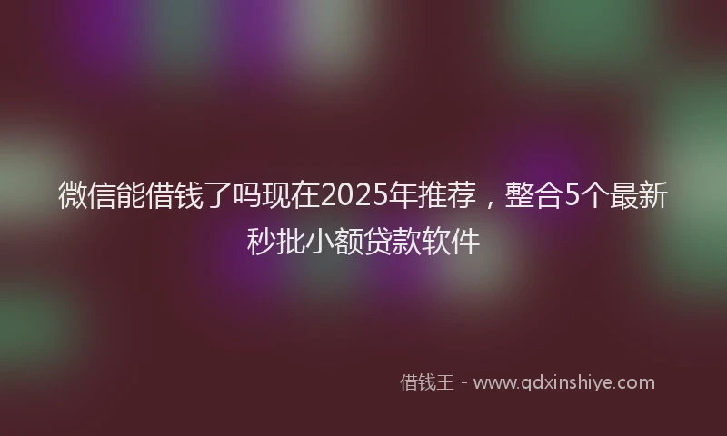 微信能借钱了吗现在2025年推荐，整合5个最新秒批小额贷款软件