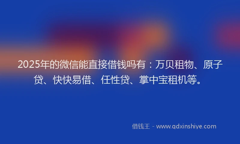 2025年的微信能直接借钱吗有：万贝租物、原子贷、快快易借、任性贷、掌中宝租机等。