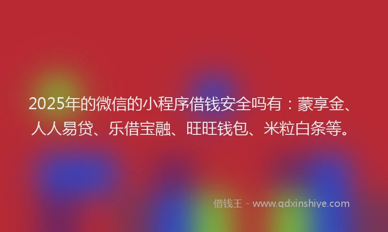 2025年的微信的小程序借钱安全吗有：蒙享金、人人易贷、乐借宝融、旺旺钱包、米粒白条等。