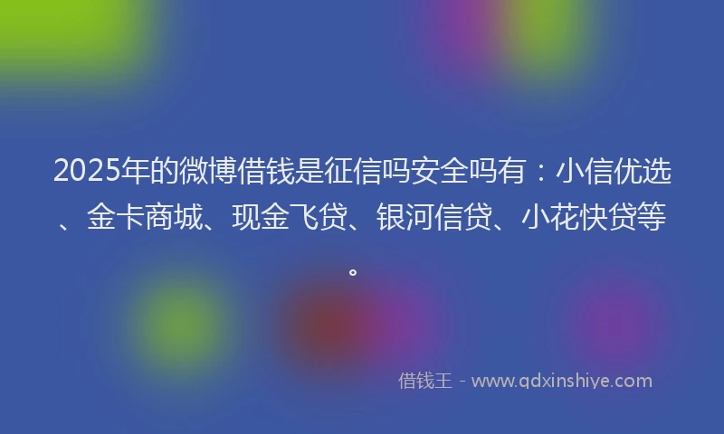 2025年的微博借钱是征信吗安全吗有：小信优选、金卡商城、现金飞贷、银河信贷、小花快贷等。
