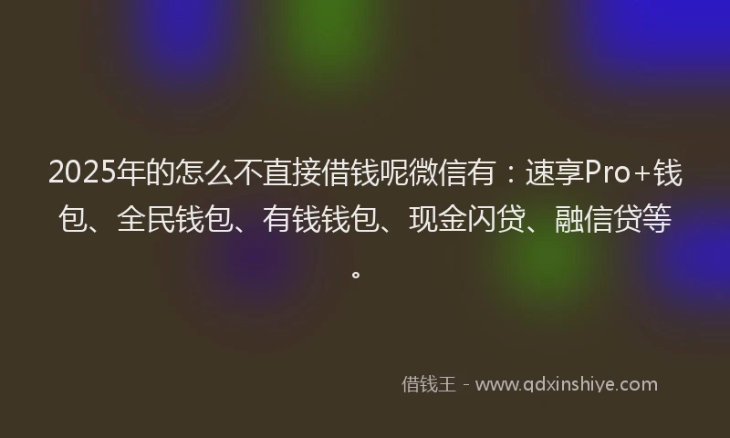 2025年的怎么不直接借钱呢微信有：速享Pro+钱包、全民钱包、有钱钱包、现金闪贷、融信贷等。