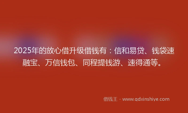 2025年的放心借升级借钱有：信和易贷、钱袋速融宝、万信钱包、同程提钱游、速得通等。