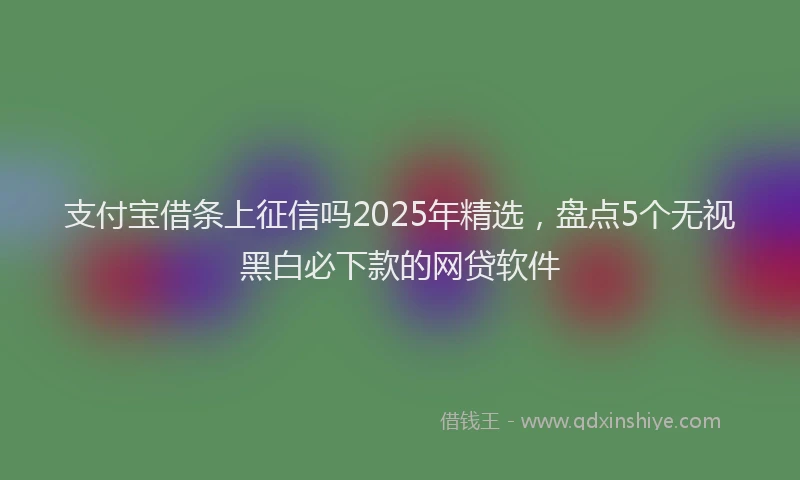 支付宝借条上征信吗2025年精选，盘点5个无视黑白必下款的网贷软件