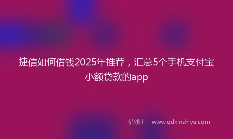 捷信如何借钱2025年推荐，汇总5个手机支付宝小额贷款的app