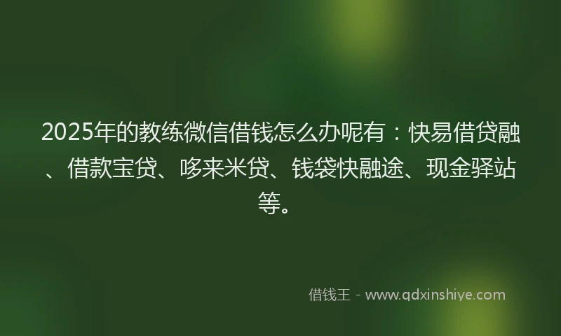 2025年的教练微信借钱怎么办呢有：快易借贷融、借款宝贷、哆来米贷、钱袋快融途、现金驿站等。