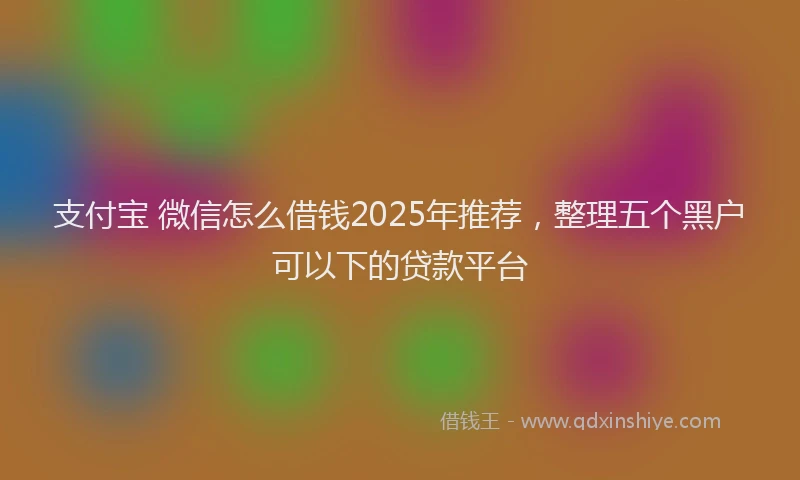 支付宝 微信怎么借钱2025年推荐，整理五个黑户可以下的贷款平台
