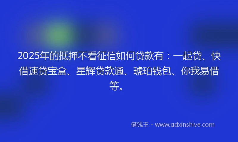2025年的抵押不看征信如何贷款有：一起贷、快借速贷宝盒、星辉贷款通、琥珀钱包、你我易借等。
