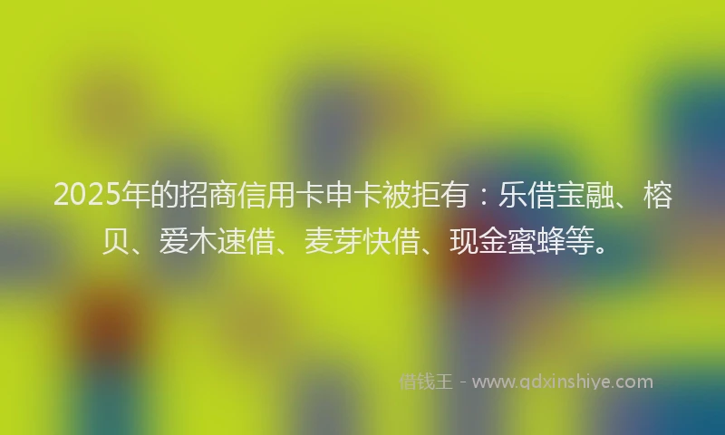 2025年的招商信用卡申卡被拒有：乐借宝融、榕贝、爱木速借、麦芽快借、现金蜜蜂等。