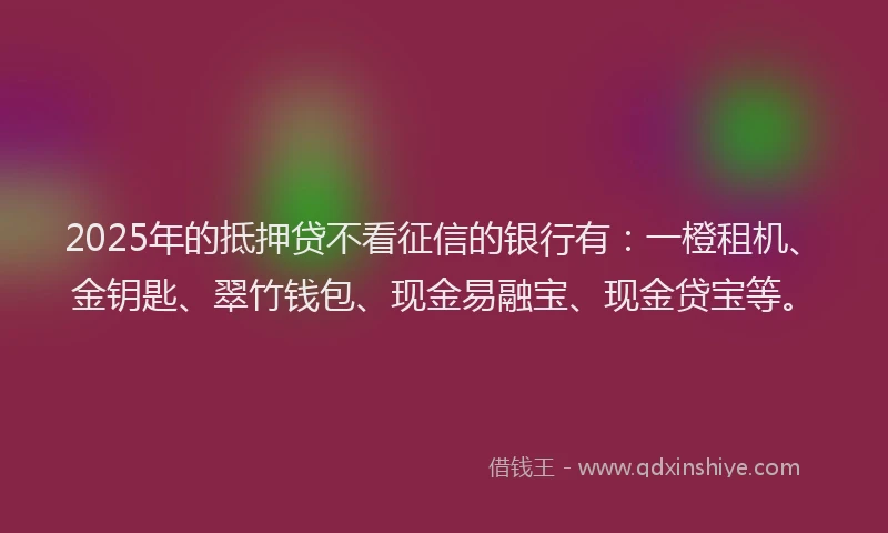 2025年的抵押贷不看征信的银行有：一橙租机、金钥匙、翠竹钱包、现金易融宝、现金贷宝等。