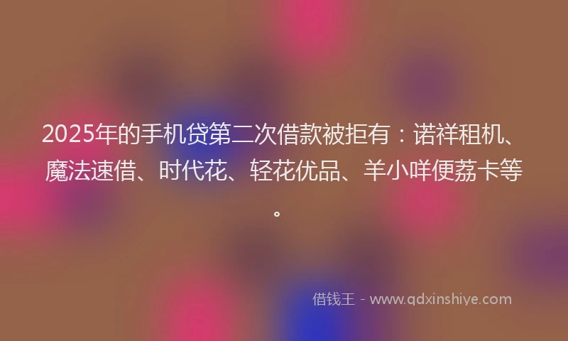 2025年的手机贷第二次借款被拒有：诺祥租机、魔法速借、时代花、轻花优品、羊小咩便荔卡等。