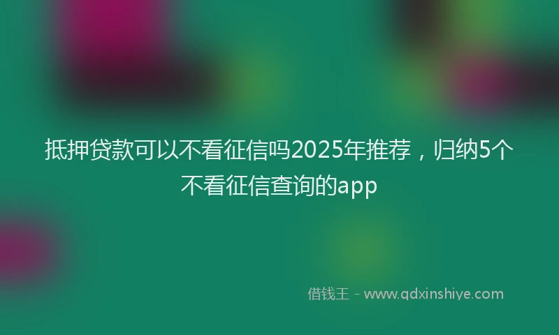 抵押贷款可以不看征信吗2025年推荐，归纳5个不看征信查询的app