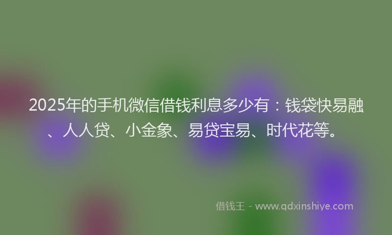 2025年的手机微信借钱利息多少有：钱袋快易融、人人贷、小金象、易贷宝易、时代花等。