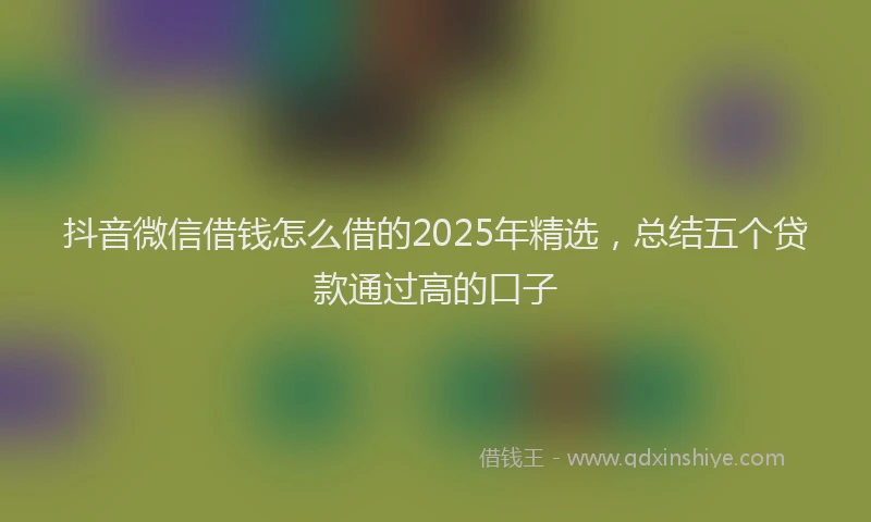 抖音微信借钱怎么借的2025年精选，总结五个贷款通过高的口子