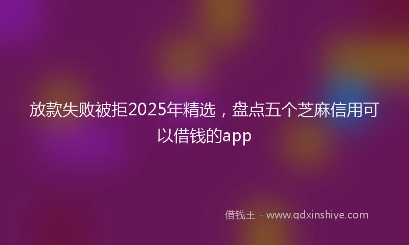 放款失败被拒2025年精选，盘点五个芝麻信用可以借钱的app