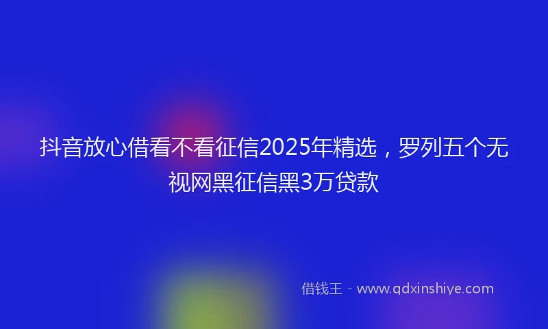 抖音放心借看不看征信2025年精选，罗列五个无视网黑征信黑3万贷款