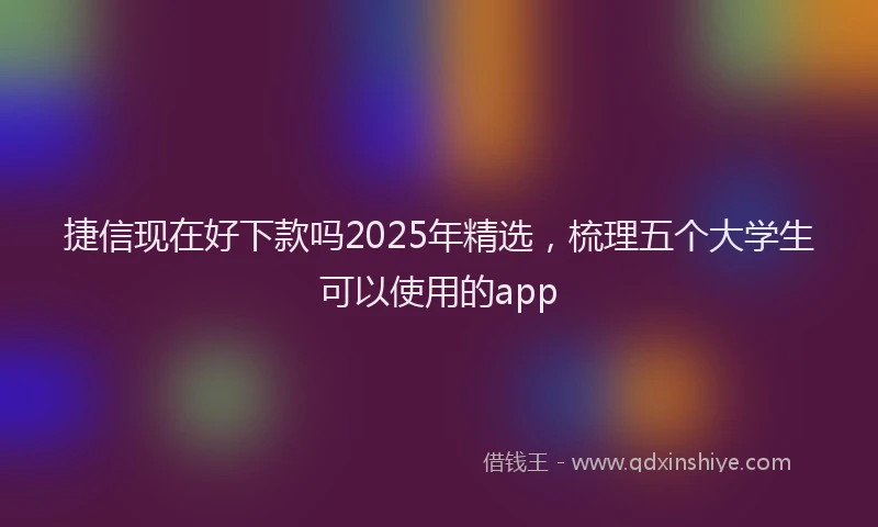 捷信现在好下款吗2025年精选，梳理五个大学生可以使用的app