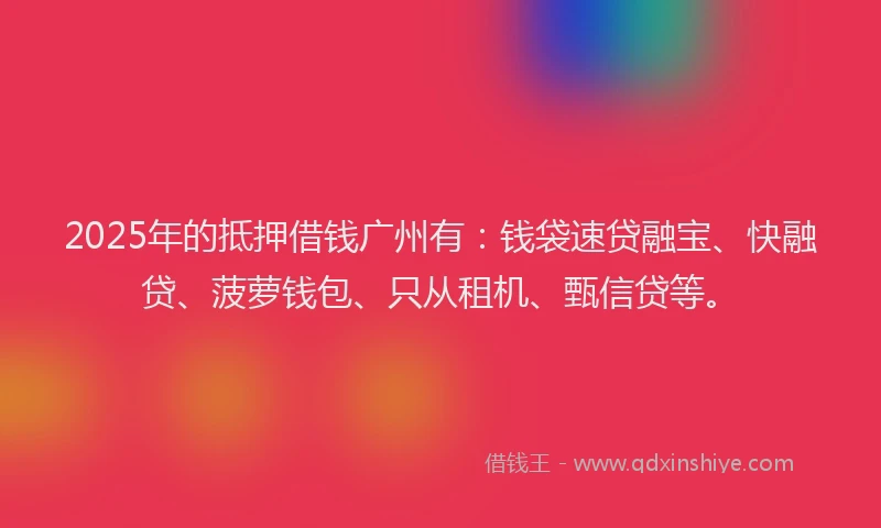 2025年的抵押借钱广州有：钱袋速贷融宝、快融贷、菠萝钱包、只从租机、甄信贷等。