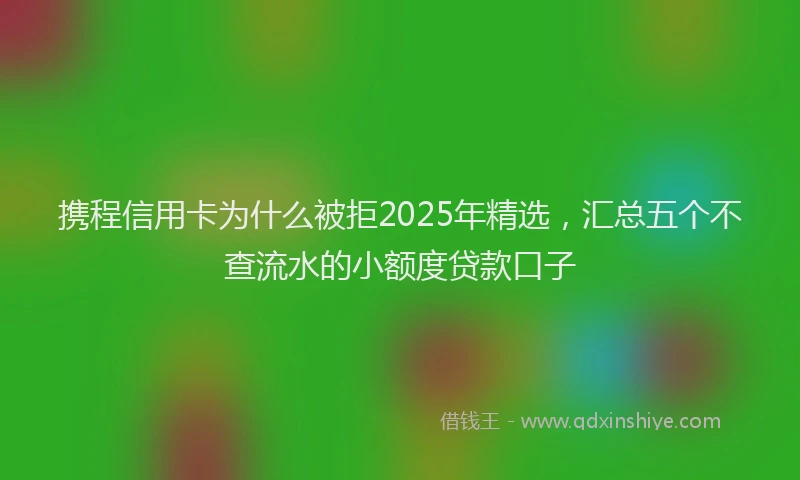 携程信用卡为什么被拒2025年精选，汇总五个不查流水的小额度贷款口子