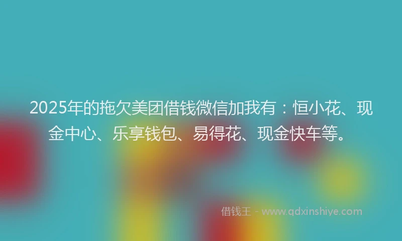 2025年的拖欠美团借钱微信加我有：恒小花、现金中心、乐享钱包、易得花、现金快车等。