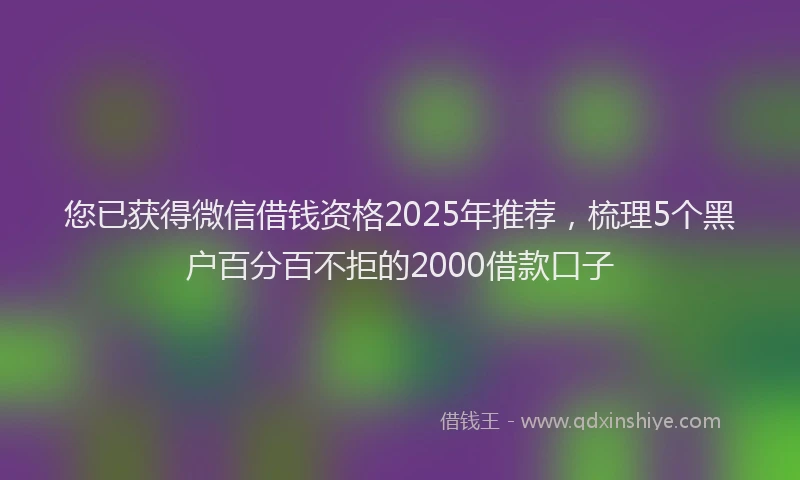 您已获得微信借钱资格2025年推荐，梳理5个黑户百分百不拒的2000借款口子
