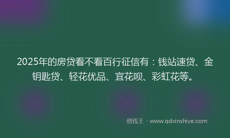 2025年的房贷看不看百行征信有：钱站速贷、金钥匙贷、轻花优品、宜花呗、彩虹花等。
