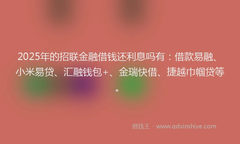 2025年的招联金融借钱还利息吗有：借款易融、小米易贷、汇融钱包+、金瑞快借、捷越巾帼贷等。
