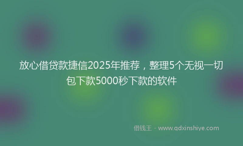 放心借贷款捷信2025年推荐，整理5个无视一切包下款5000秒下款的软件