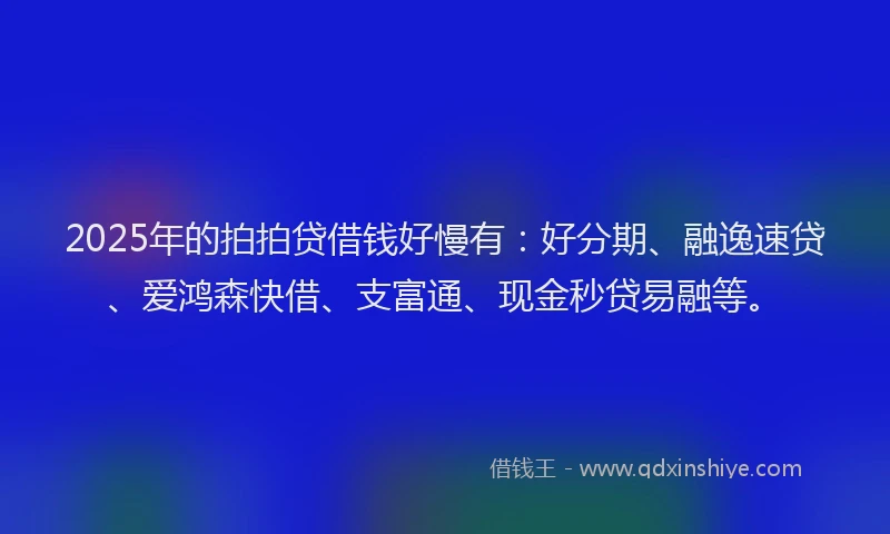 2025年的拍拍贷借钱好慢有：好分期、融逸速贷、爱鸿森快借、支富通、现金秒贷易融等。